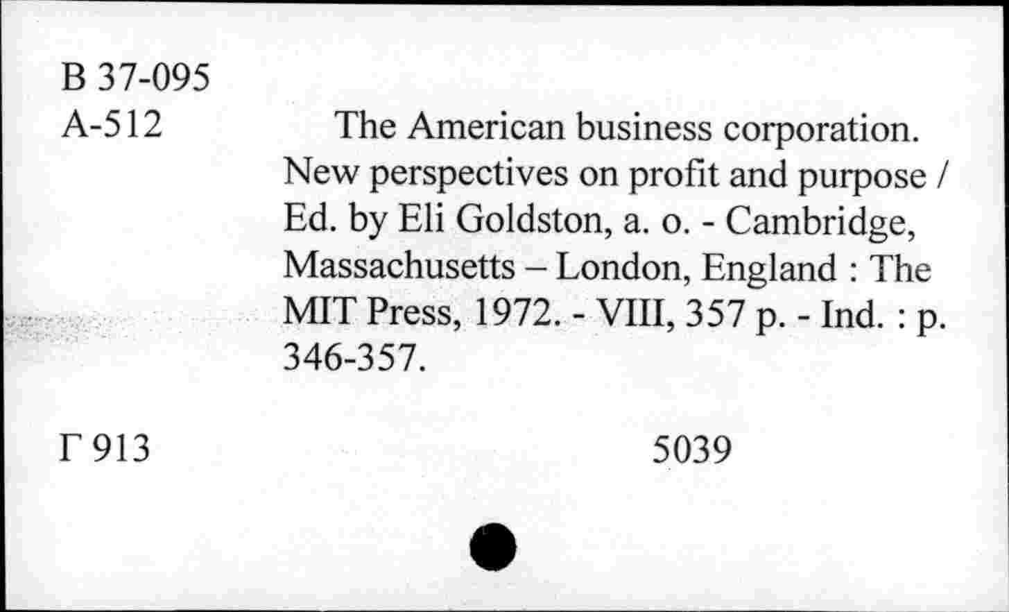 ﻿B 37-095 A-512	The American business corporation. New perspectives on profit and purpose / Ed. by Eli Goldston, a. o. - Cambridge, Massachusetts - London, England : The MIT Press, 1972. - VIII, 357 p. - Ind. : p. 346-357.
T913	5039